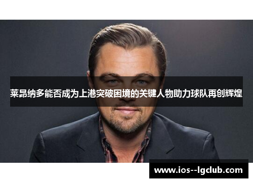 莱昂纳多能否成为上港突破困境的关键人物助力球队再创辉煌